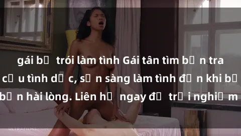 gái bị trói làm tình Gái tân tìm bạn trai để thỏa mãn nhu cầu tình dục, sẵn sàng làm tình đến khi bạn hài lòng. Liên hệ ngay để trải nghiệm cảm giác mới lạ!