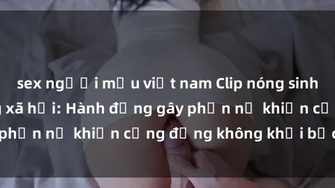 sex người mẫu việt nam Clip nóng sinh viên gây sốt mạng xã hội: Hành động gây phẫn nộ khiến cộng đồng không khỏi bức xúc