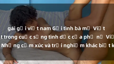 gái gọi việt nam Gợi tình bà mẹ Việt Nam: Những bí mật trong cuộc sống tình dục của phụ nữ Việt. Những cảm xúc và trải nghiệm khác biệt khi trở thành một bà mẹ.