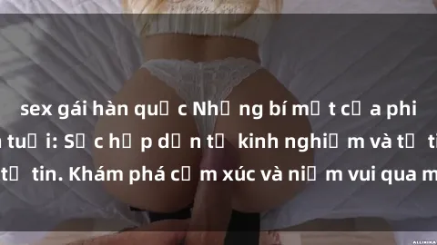 sex gái hàn quốc Những bí mật của phim sex phụ nữ lớn tuổi: Sức hấp dẫn từ kinh nghiệm và tự tin. Khám phá cảm xúc và niềm vui qua màn ảnh của họ.