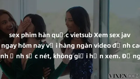 sex phim hàn quốc vietsub Xem sex jav full HD miễn phí ngay hôm nay với hàng ngàn video đỉnh cao, chất lượng hình ảnh sắc nét, không giới hạn xem. Đừng bỏ lỡ cơ hội tận hưởng những khoảnh khắc đầy kíc