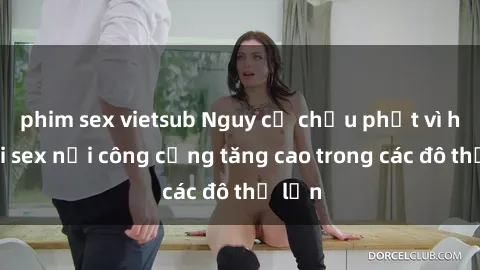 phim sex vietsub Nguy cơ chịu phạt vì hành vi sex nơi công cộng tăng cao trong các đô thị lớn