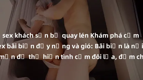 sex khách sạn bị quay lén Khám phá cảm xúc tình yêu tại sex bãi biển đầy nắng và gió: Bãi biển là nơi lãng mạn để thể hiện tình cảm đôi lứa, đậm chất ngọt ngào và mãnh liệt.