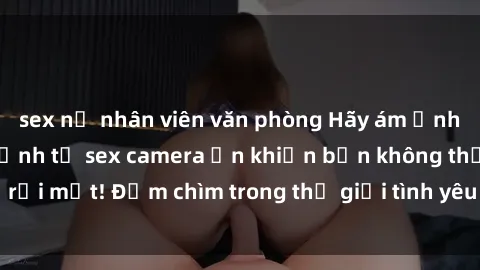 sex nữ nhân viên văn phòng Hãy ám ảnh bằng những hình ảnh từ sex camera ẩn khiến bạn không thể rời mắt! Đắm chìm trong thế giới tình yêu và cảm xúc mãnh liệt.