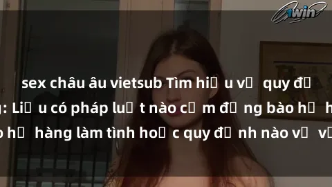 sex châu âu vietsub Tìm hiểu về quy định về sex họ hàng: Liệu có pháp luật nào cấm đồng bào họ hàng làm tình hoặc quy định nào về vấn đề này không?