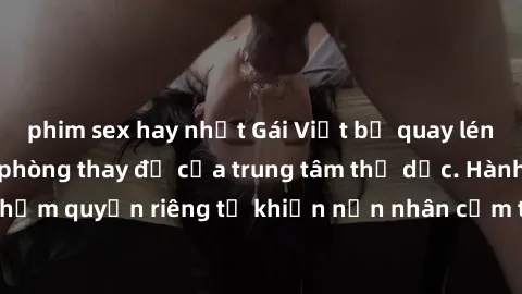 phim sex hay nhất Gái Việt bị quay lén khi thay đồ trong phòng thay đồ của trung tâm thể dục. Hành động vi phạm quyền riêng tư khiến nạn nhân cảm thấy không an toàn và bị xấu hổ.