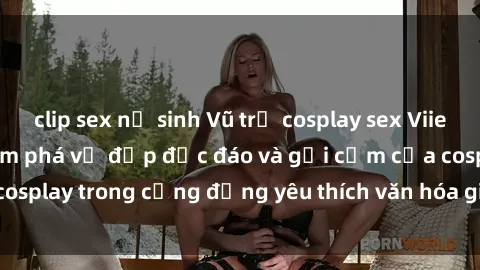 clip sex nữ sinh Vũ trụ cosplay sex Viiet Nam: Hành trình khám phá vẻ đẹp độc đáo và gợi cảm của cosplay trong cộng đồng yêu thích văn hóa giả trí tại Việt Nam.