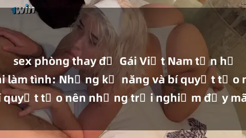 sex phòng thay đồ Gái Việt Nam tận hưởng khoái lạc khi làm tình: Những kỹ năng và bí quyết tạo nên những trải nghiệm đầy mãn nguyện