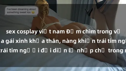 sex cosplay việt nam Đắm chìm trong vẻ đẹp tự nhiên của gái xinh khỏa thân, nàng khiến trái tim người đối diện lỡ nhịp chỉ trong một cái nhìn.