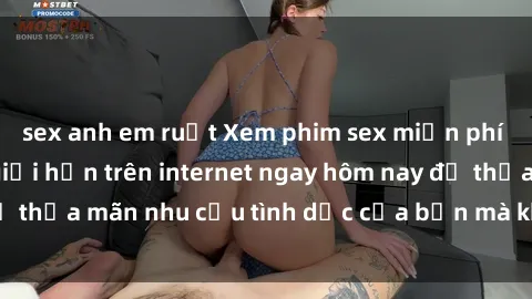 sex anh em ruột Xem phim sex miễn phí hoàn toàn không giới hạn trên internet ngay hôm nay để thỏa mãn nhu cầu tình dục của bạn mà không tốn chi phí.
