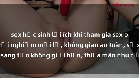 sex học sinh lợi ích khi tham gia sex online không che: Trải nghiệm mới lạ, không gian an toàn, sự sáng tạo không giới hạn, thỏa mãn nhu cầu tình dục của bạn.