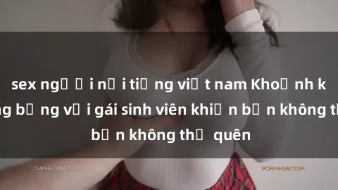 sex người nổi tiếng việt nam Khoảnh khắc nóng bỏng với gái sinh viên khiến bạn không thể quên
