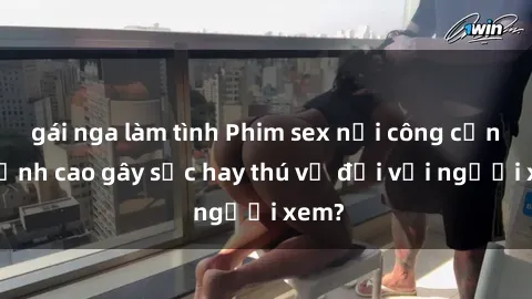 gái nga làm tình Phim sex nơi công cộng: Đỉnh cao gây sốc hay thú vị đối với người xem?