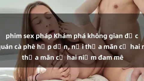 phim sex pháp Khám phá không gian độc đáo tại sex quán cà phê hấp dẫn, nơi thỏa mãn cả hai niềm đam mê