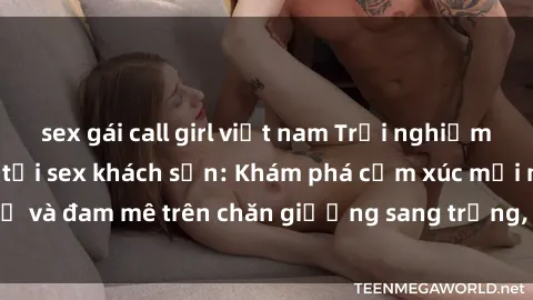sex gái call girl việt nam Trải nghiệm đỉnh cao tình yêu tại sex khách sạn: Khám phá cảm xúc mới mẻ và đam mê trên chăn giường sang trọng, độc đáo, không giới hạn.