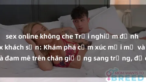 sex online không che Trải nghiệm đỉnh cao tình yêu tại sex khách sạn: Khám phá cảm xúc mới mẻ và đam mê trên chăn giường sang trọng, độc đáo, không giới hạn.