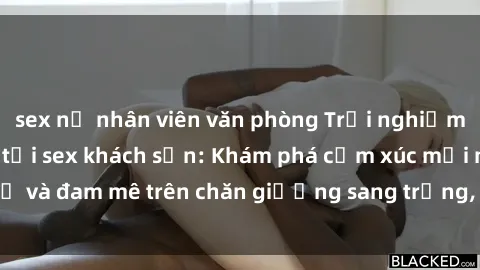 sex nữ nhân viên văn phòng Trải nghiệm đỉnh cao tình yêu tại sex khách sạn: Khám phá cảm xúc mới mẻ và đam mê trên chăn giường sang trọng, độc đáo, không giới hạn.