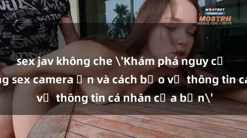 sex jav không che 'Khám phá nguy cơ của việc sử dụng sex camera ẩn và cách bảo vệ thông tin cá nhân của bạn'