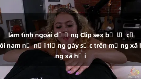 làm tình ngoài đường Clip sex bị lộ của đôi nam nữ nổi tiếng gây sốc trên mạng xã hội