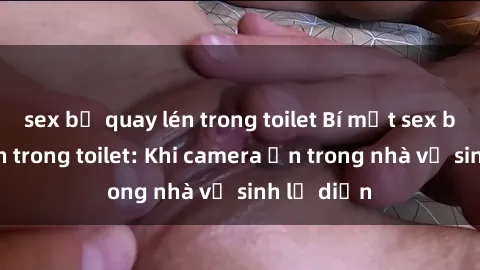 sex bị quay lén trong toilet Bí mật sex bị quay lén trong toilet: Khi camera ẩn trong nhà vệ sinh lộ diện
