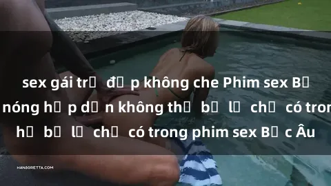sex gái trẻ đẹp không che Phim sex Bắc Âu: Những cảnh nóng hấp dẫn không thể bỏ lỡ chỉ có trong phim sex Bắc Âu