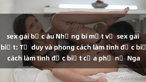 sex gái bắc âu Những bí mật về sex gái Nga mà bạn chưa biết: Tư duy và phong cách làm tình đặc biệt của phụ nữ Nga