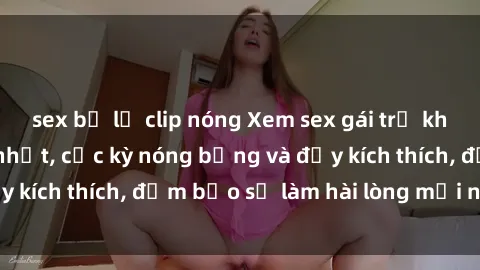sex bị lộ clip nóng Xem sex gái trẻ không che hấp dẫn nhất, cực kỳ nóng bỏng và đầy kích thích, đảm bảo sẽ làm hài lòng mọi người!