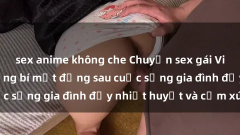 sex anime không che Chuyện sex gái Việt có chồng: Những bí mật đằng sau cuộc sống gia đình đầy nhiệt huyết và cảm xúc