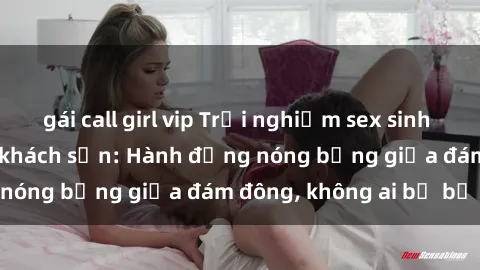 gái call girl vip Trải nghiệm sex sinh viên sôi động trong khách sạn: Hành động nóng bỏng giữa đám đông, không ai bị bỏ lỡ