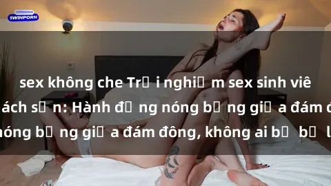 sex không che Trải nghiệm sex sinh viên sôi động trong khách sạn: Hành động nóng bỏng giữa đám đông, không ai bị bỏ lỡ