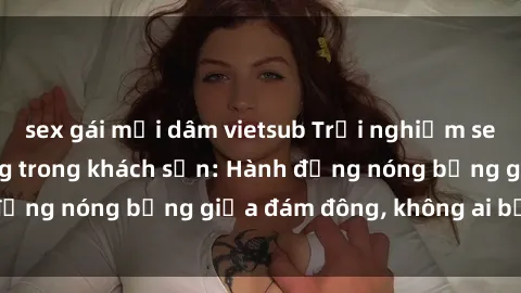 sex gái mại dâm vietsub Trải nghiệm sex sinh viên sôi động trong khách sạn: Hành động nóng bỏng giữa đám đông, không ai bị bỏ lỡ