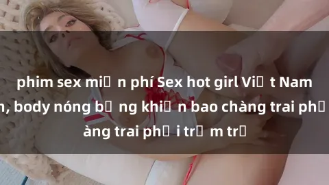 phim sex miễn phí Sex hot girl Việt Nam: Mặt xinh, body nóng bỏng khiến bao chàng trai phải trầm trồ