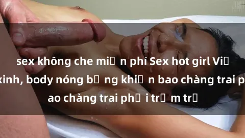sex không che miễn phí Sex hot girl Việt Nam: Mặt xinh, body nóng bỏng khiến bao chàng trai phải trầm trồ