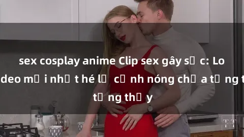 sex cosplay anime Clip sex gây sốc: Loạt video mới nhất hé lộ cảnh nóng chưa từng thấy
