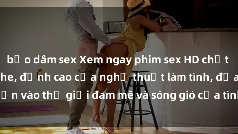 bạo dâm sex Xem ngay phim sex HD chất lượng cao không che, đỉnh cao của nghệ thuật làm tình, đưa bạn vào thế giới đam mê và sóng gió của tình yêu không giới hạn.