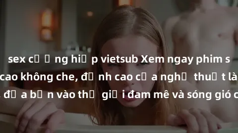 sex cưỡng hiếp vietsub Xem ngay phim sex HD chất lượng cao không che, đỉnh cao của nghệ thuật làm tình, đưa bạn vào thế giới đam mê và sóng gió của tình yêu không giới hạn.