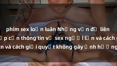 phim sex loạn luân Những vấn đề liên quan đến việc tiếp cận thông tin về sex người lớn và cách giải quyết không gây ảnh hưởng đến trẻ em