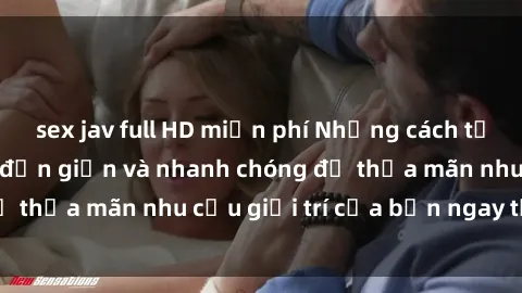 sex jav full HD miễn phí Những cách tải phim sex về máy đơn giản và nhanh chóng để thỏa mãn nhu cầu giải trí của bạn ngay tại nhà