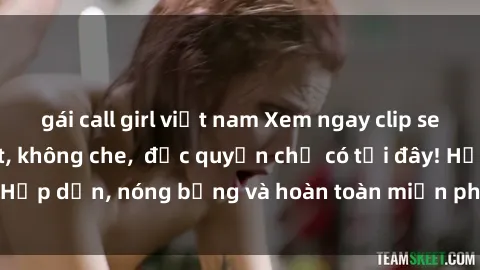 gái call girl việt nam Xem ngay clip sex không che cực hot, không che,  độc quyền chỉ có tại đây! Hấp dẫn, nóng bỏng và hoàn toàn miễn phí, không thể bỏ qua!