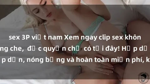 sex 3P việt nam Xem ngay clip sex không che cực hot, không che,  độc quyền chỉ có tại đây! Hấp dẫn, nóng bỏng và hoàn toàn miễn phí, không thể bỏ qua!