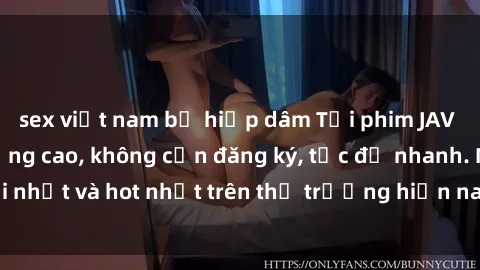 sex việt nam bị hiếp dâm Tải phim JAV miễn phí chất lượng cao, không cần đăng ký, tốc độ nhanh. Mới nhất và hot nhất trên thị trường hiện nay, cập nhật hàng ngày.