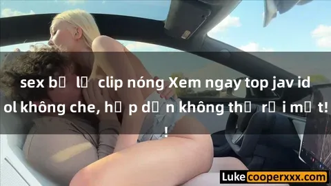 sex bị lộ clip nóng Xem ngay top jav idol không che, hấp dẫn không thể rời mắt!
