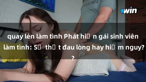 quay lén làm tình Phát hiện gái sinh viên làm tình: Sự thật đau lòng hay hiểm nguy?