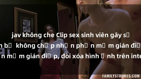 jav không che Clip sex sinh viên gây sốt mạng xã hội: Tuyên bố không chấp nhận phần mềm gián điệp, đòi xóa hình ảnh trên internet