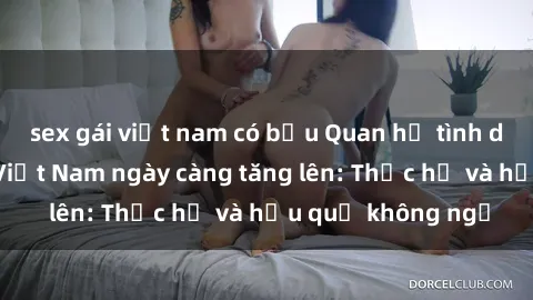 sex gái việt nam có bầu Quan hệ tình dục của nữ sinh Việt Nam ngày càng tăng lên: Thực hư và hậu quả không ngờ