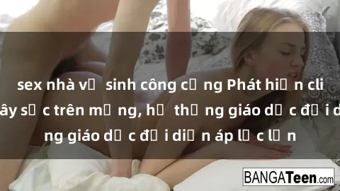 sex nhà vệ sinh công cộng Phát hiện clip sex nữ sinh gây sốc trên mạng, hệ thống giáo dục đối diện áp lực lớn