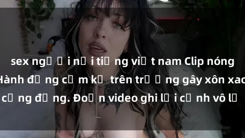 sex người nổi tiếng việt nam Clip nóng sinh viên gây sốc: Hành động cấm kỵ trên trường gây xôn xao cộng đồng. Đoạn video ghi lại cảnh vô lễ khiến dư luận bức xúc.