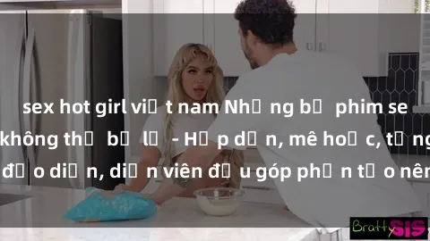 sex hot girl việt nam Những bộ phim sex gái già đỉnh cao không thể bỏ lỡ - Hấp dẫn, mê hoặc, từng đạo diễn, diễn viên đều góp phần tạo nên sự hấp dẫn, kích thích.