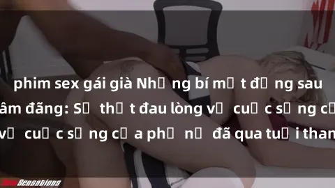 phim sex gái già Những bí mật đằng sau vẻ ngoài gái già dâm đãng: Sự thật đau lòng về cuộc sống của phụ nữ đã qua tuổi thanh xuân