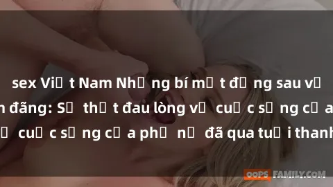 sex Việt Nam Những bí mật đằng sau vẻ ngoài gái già dâm đãng: Sự thật đau lòng về cuộc sống của phụ nữ đã qua tuổi thanh xuân